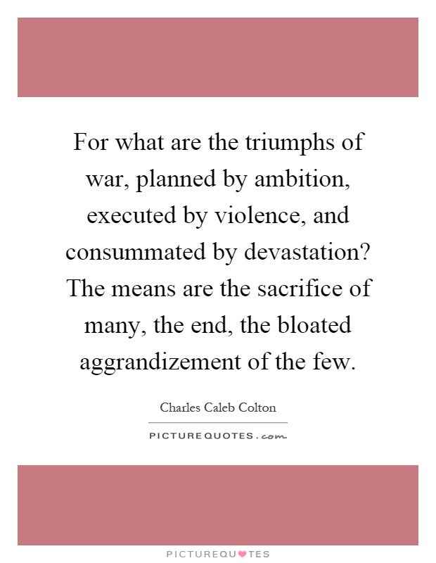 For what are the triumphs of war, planned by ambition, executed by violence, and consummated by devastation? The means are the sacrifice of many, the end, the bloated aggrandizement of the few Picture Quote #1