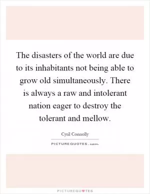 The disasters of the world are due to its inhabitants not being able to grow old simultaneously. There is always a raw and intolerant nation eager to destroy the tolerant and mellow Picture Quote #1