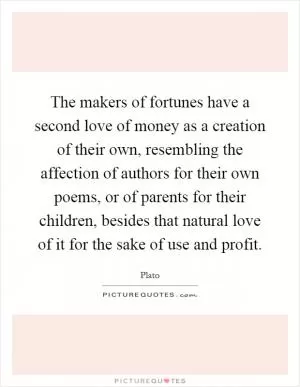 The makers of fortunes have a second love of money as a creation of their own, resembling the affection of authors for their own poems, or of parents for their children, besides that natural love of it for the sake of use and profit Picture Quote #1