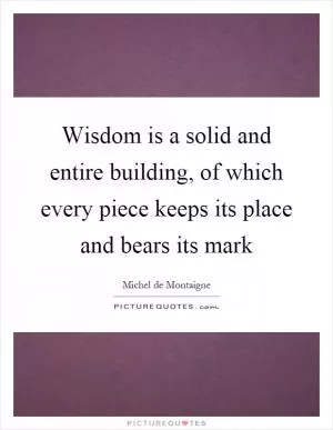 Wisdom is a solid and entire building, of which every piece keeps its place and bears its mark Picture Quote #1