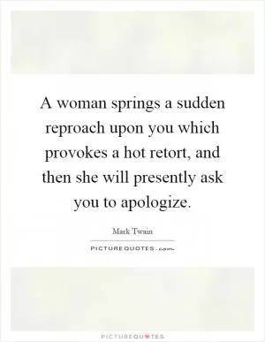 A woman springs a sudden reproach upon you which provokes a hot retort, and then she will presently ask you to apologize Picture Quote #1