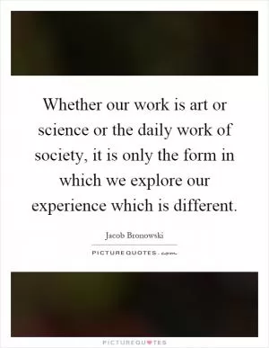 Whether our work is art or science or the daily work of society, it is only the form in which we explore our experience which is different Picture Quote #1