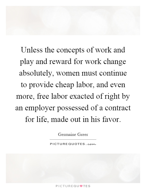 Unless the concepts of work and play and reward for work change absolutely, women must continue to provide cheap labor, and even more, free labor exacted of right by an employer possessed of a contract for life, made out in his favor Picture Quote #1