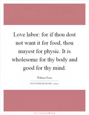 Love labor: for if thou dost not want it for food, thou mayest for physic. It is wholesome for thy body and good for thy mind Picture Quote #1