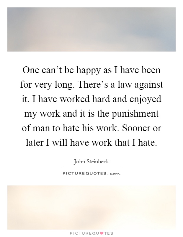 One can't be happy as I have been for very long. There's a law against it. I have worked hard and enjoyed my work and it is the punishment of man to hate his work. Sooner or later I will have work that I hate Picture Quote #1
