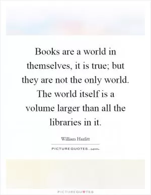Books are a world in themselves, it is true; but they are not the only world. The world itself is a volume larger than all the libraries in it Picture Quote #1