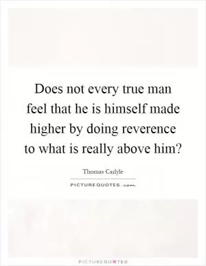 Does not every true man feel that he is himself made higher by doing reverence to what is really above him? Picture Quote #1