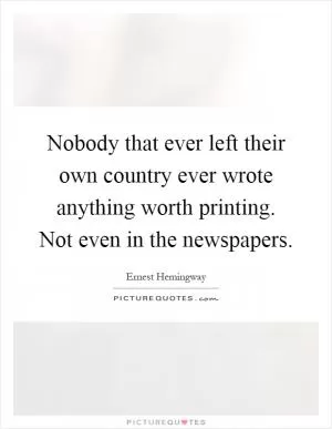 Nobody that ever left their own country ever wrote anything worth printing. Not even in the newspapers Picture Quote #1