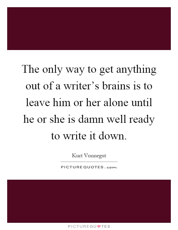 The only way to get anything out of a writer's brains is to leave him or her alone until he or she is damn well ready to write it down Picture Quote #1