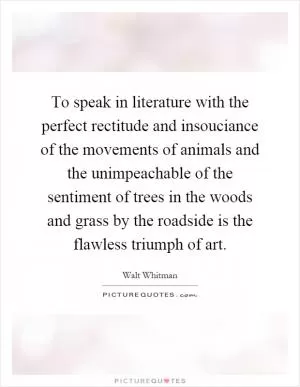 To speak in literature with the perfect rectitude and insouciance of the movements of animals and the unimpeachable of the sentiment of trees in the woods and grass by the roadside is the flawless triumph of art Picture Quote #1
