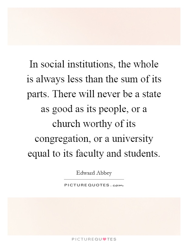 In social institutions, the whole is always less than the sum of its parts. There will never be a state as good as its people, or a church worthy of its congregation, or a university equal to its faculty and students Picture Quote #1