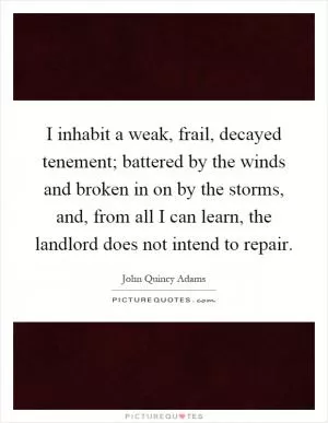 I inhabit a weak, frail, decayed tenement; battered by the winds and broken in on by the storms, and, from all I can learn, the landlord does not intend to repair Picture Quote #1