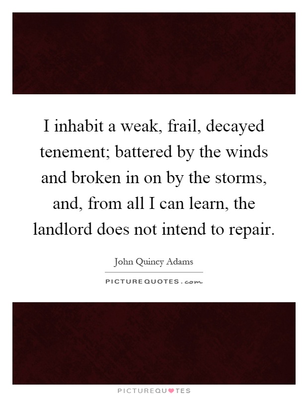 I inhabit a weak, frail, decayed tenement; battered by the winds and broken in on by the storms, and, from all I can learn, the landlord does not intend to repair Picture Quote #1