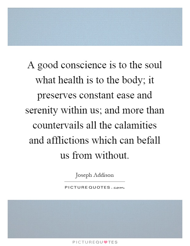 A good conscience is to the soul what health is to the body; it preserves constant ease and serenity within us; and more than countervails all the calamities and afflictions which can befall us from without Picture Quote #1