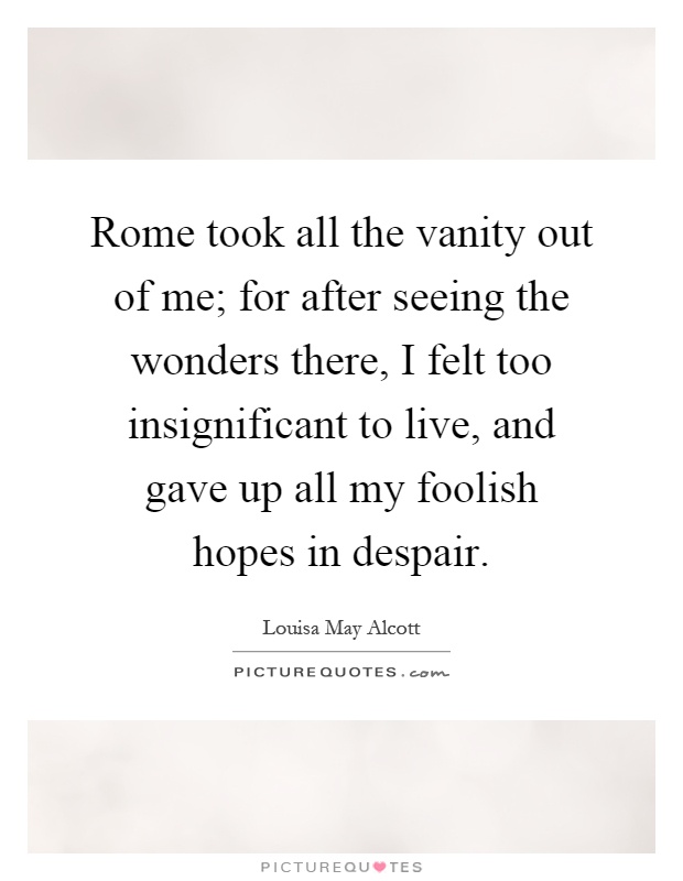 Rome took all the vanity out of me; for after seeing the wonders there, I felt too insignificant to live, and gave up all my foolish hopes in despair Picture Quote #1