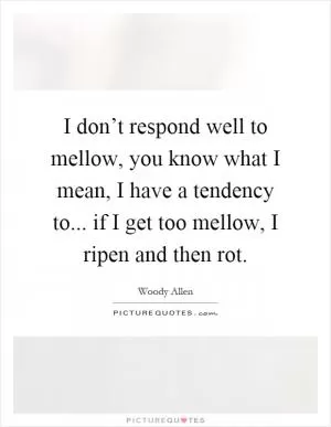 I don’t respond well to mellow, you know what I mean, I have a tendency to... if I get too mellow, I ripen and then rot Picture Quote #1