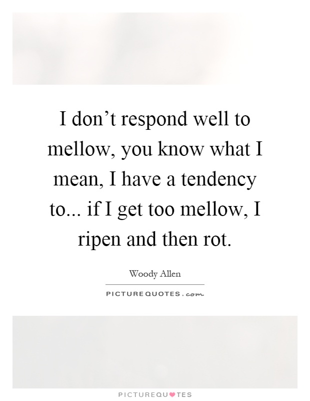 I don't respond well to mellow, you know what I mean, I have a tendency to... if I get too mellow, I ripen and then rot Picture Quote #1