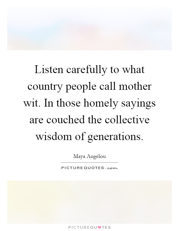 Listen carefully to what country people call mother wit. In those homely sayings are couched the collective wisdom of generations Picture Quote #1