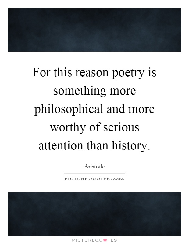 For this reason poetry is something more philosophical and more worthy of serious attention than history Picture Quote #1