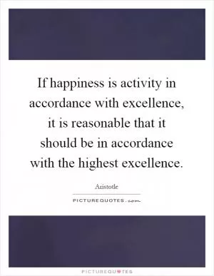 If happiness is activity in accordance with excellence, it is reasonable that it should be in accordance with the highest excellence Picture Quote #1