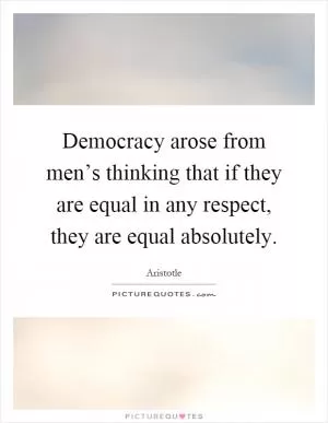 Democracy arose from men’s thinking that if they are equal in any respect, they are equal absolutely Picture Quote #1