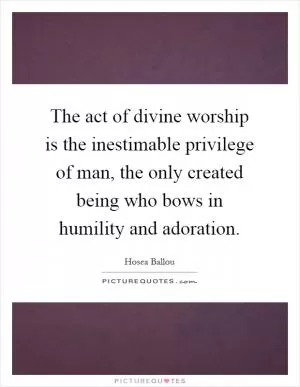 The act of divine worship is the inestimable privilege of man, the only created being who bows in humility and adoration Picture Quote #1