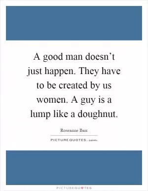 A good man doesn’t just happen. They have to be created by us women. A guy is a lump like a doughnut Picture Quote #1