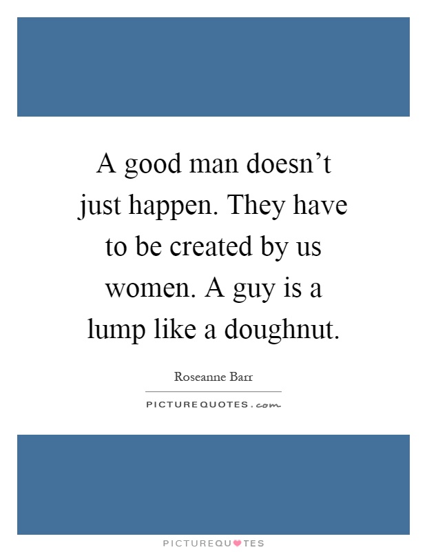 A good man doesn't just happen. They have to be created by us women. A guy is a lump like a doughnut Picture Quote #1