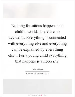 Nothing fortuitous happens in a child’s world. There are no accidents. Everything is connected with everything else and everything can be explained by everything else... For a young child everything that happens is a necessity Picture Quote #1