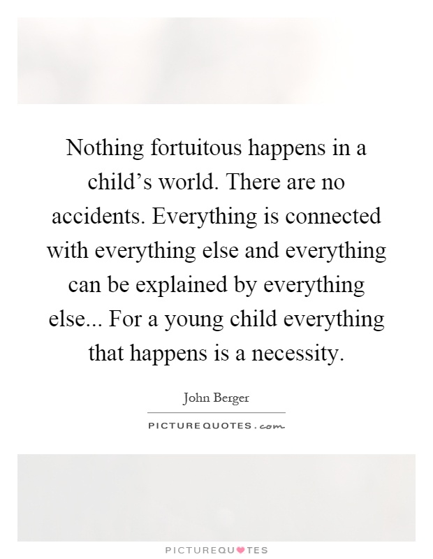 Nothing fortuitous happens in a child's world. There are no accidents. Everything is connected with everything else and everything can be explained by everything else... For a young child everything that happens is a necessity Picture Quote #1