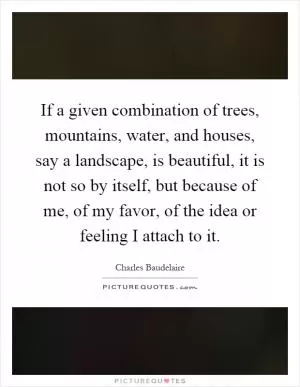 If a given combination of trees, mountains, water, and houses, say a landscape, is beautiful, it is not so by itself, but because of me, of my favor, of the idea or feeling I attach to it Picture Quote #1