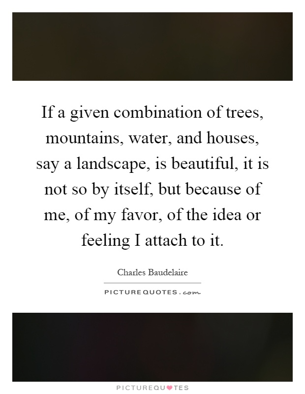 If a given combination of trees, mountains, water, and houses, say a landscape, is beautiful, it is not so by itself, but because of me, of my favor, of the idea or feeling I attach to it Picture Quote #1