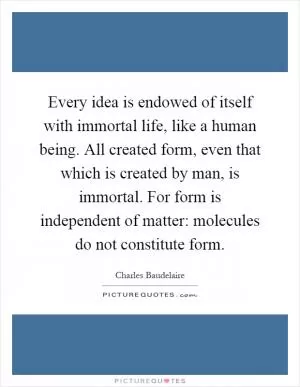 Every idea is endowed of itself with immortal life, like a human being. All created form, even that which is created by man, is immortal. For form is independent of matter: molecules do not constitute form Picture Quote #1