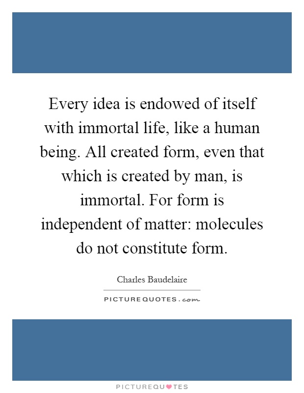 Every idea is endowed of itself with immortal life, like a human being. All created form, even that which is created by man, is immortal. For form is independent of matter: molecules do not constitute form Picture Quote #1