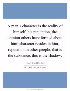 A man’s character is the reality of himself; his reputation, the opinion others have formed about him; character resides in him, reputation in other people; that is the substance, this is the shadow Picture Quote #1