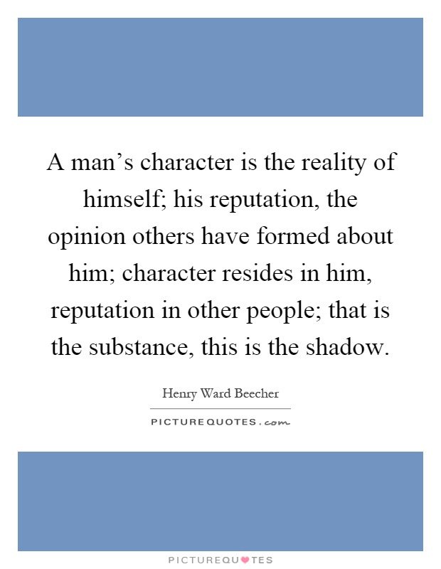 A man's character is the reality of himself; his reputation, the opinion others have formed about him; character resides in him, reputation in other people; that is the substance, this is the shadow Picture Quote #1