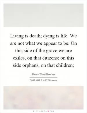 Living is death; dying is life. We are not what we appear to be. On this side of the grave we are exiles, on that citizens; on this side orphans, on that children; Picture Quote #1