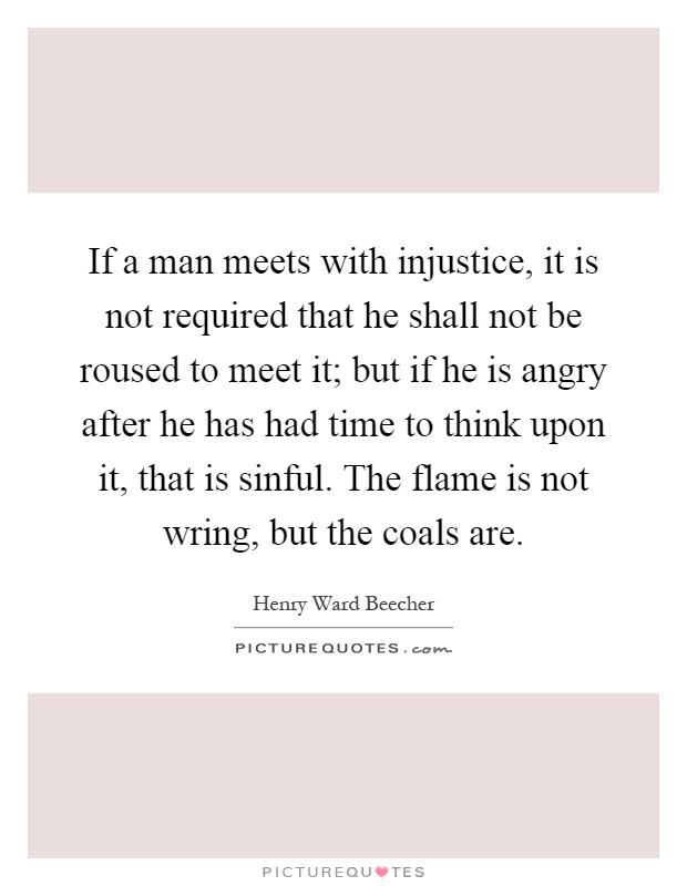 If a man meets with injustice, it is not required that he shall not be roused to meet it; but if he is angry after he has had time to think upon it, that is sinful. The flame is not wring, but the coals are Picture Quote #1
