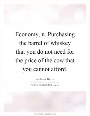 Economy, n. Purchasing the barrel of whiskey that you do not need for the price of the cow that you cannot afford Picture Quote #1