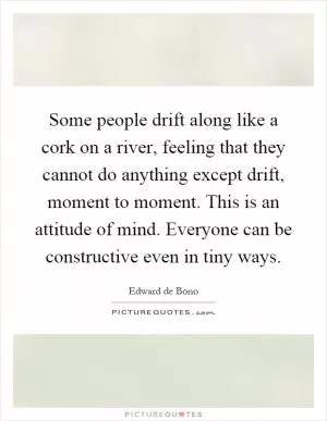 Some people drift along like a cork on a river, feeling that they cannot do anything except drift, moment to moment. This is an attitude of mind. Everyone can be constructive even in tiny ways Picture Quote #1