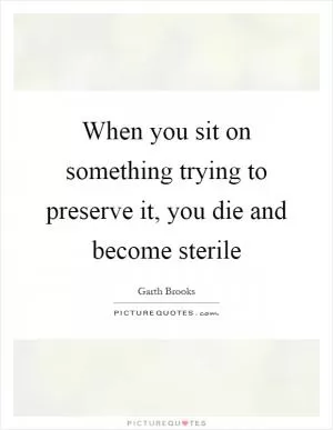 When you sit on something trying to preserve it, you die and become sterile Picture Quote #1