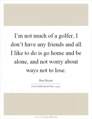 I’m not much of a golfer, I don’t have any friends and all I like to do is go home and be alone, and not worry about ways not to lose Picture Quote #1