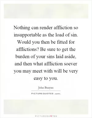 Nothing can render affliction so insupportable as the load of sin. Would you then be fitted for afflictions? Be sure to get the burden of your sins laid aside, and then what affliction soever you may meet with will be very easy to you Picture Quote #1
