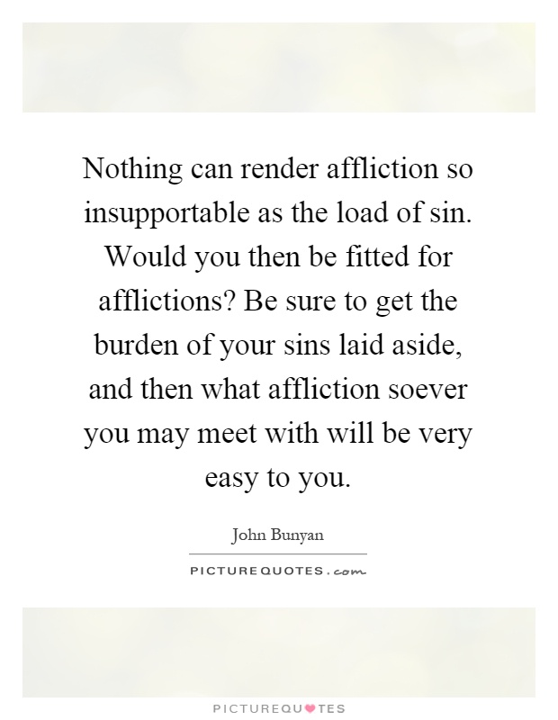 Nothing can render affliction so insupportable as the load of sin. Would you then be fitted for afflictions? Be sure to get the burden of your sins laid aside, and then what affliction soever you may meet with will be very easy to you Picture Quote #1