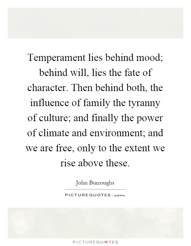 Temperament lies behind mood; behind will, lies the fate of character. Then behind both, the influence of family the tyranny of culture; and finally the power of climate and environment; and we are free, only to the extent we rise above these Picture Quote #1