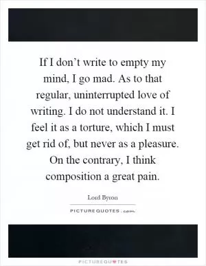 If I don’t write to empty my mind, I go mad. As to that regular, uninterrupted love of writing. I do not understand it. I feel it as a torture, which I must get rid of, but never as a pleasure. On the contrary, I think composition a great pain Picture Quote #1