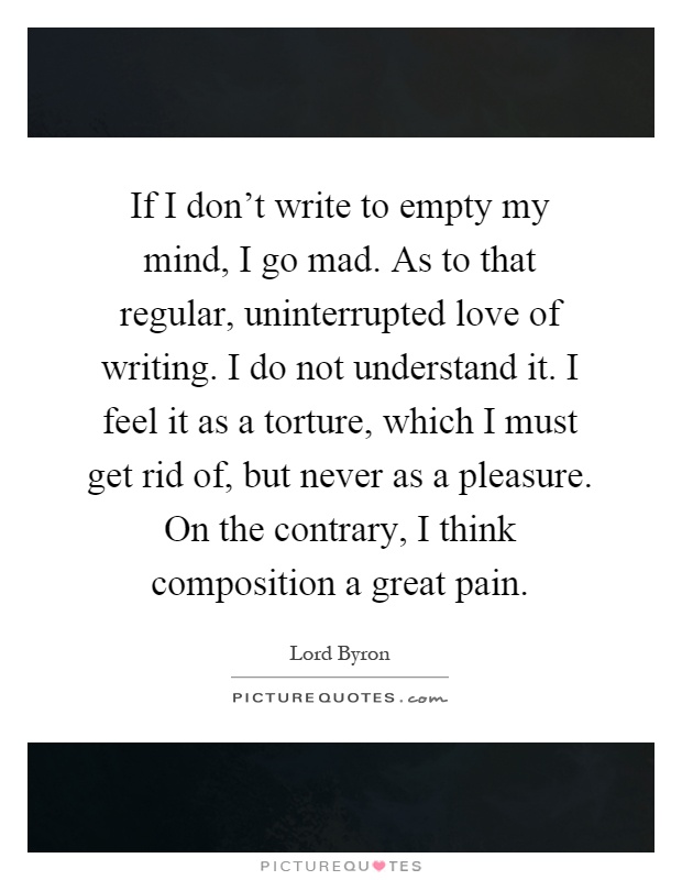If I don't write to empty my mind, I go mad. As to that regular, uninterrupted love of writing. I do not understand it. I feel it as a torture, which I must get rid of, but never as a pleasure. On the contrary, I think composition a great pain Picture Quote #1