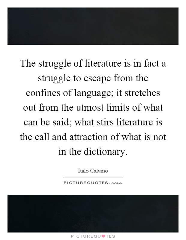 The struggle of literature is in fact a struggle to escape from the confines of language; it stretches out from the utmost limits of what can be said; what stirs literature is the call and attraction of what is not in the dictionary Picture Quote #1