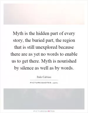 Myth is the hidden part of every story, the buried part, the region that is still unexplored because there are as yet no words to enable us to get there. Myth is nourished by silence as well as by words Picture Quote #1