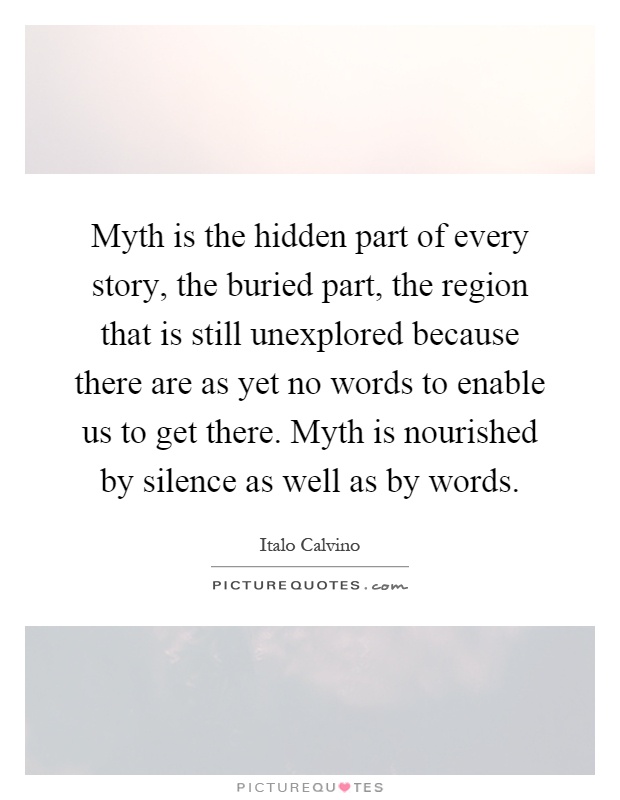 Myth is the hidden part of every story, the buried part, the region that is still unexplored because there are as yet no words to enable us to get there. Myth is nourished by silence as well as by words Picture Quote #1